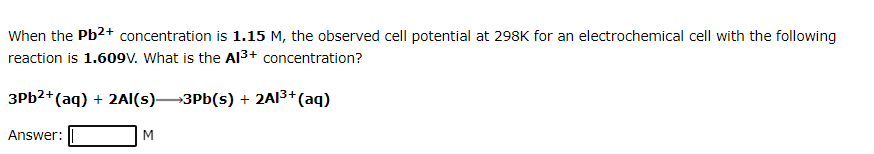 When the Pb2+ concentration is 1.15 M, the observed cell potential at 298K for an electrochemical cell with the following
reaction is 1.609V. What is the AI3+ concentration?
3PB2+(aq) + 2AI(s)3Pb(s) + 2AI3+(aq)
Answer:
M
