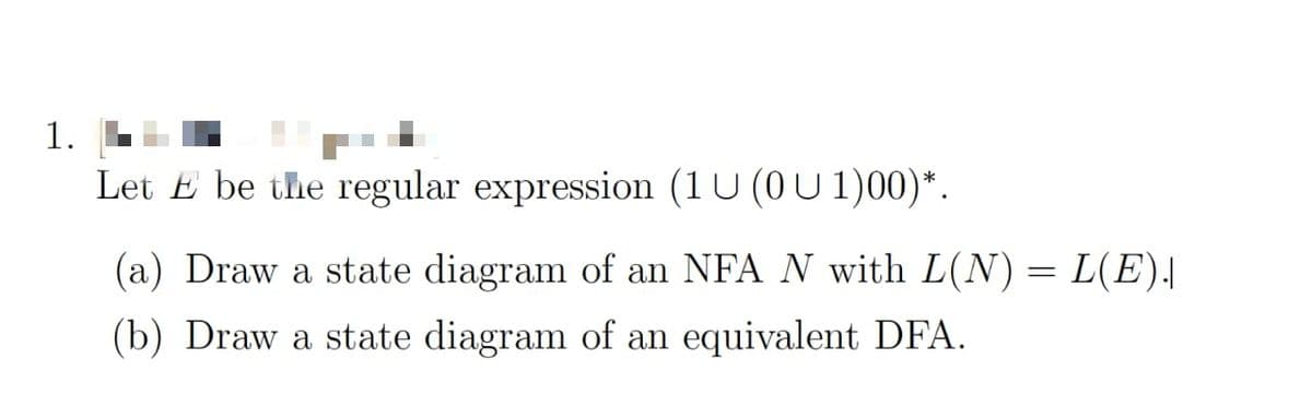 1.
Let E be the regular expression (1U (0U 1)00)*.
(a) Draw a state diagram of an NFA N with L(N) = L(E).
(b) Draw a state diagram of an equivalent DFA.