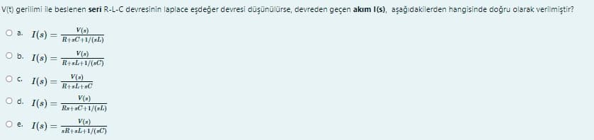 V(t) gerilimi ile beslenen seri R-L-C devresinin laplace eşdeğer devresi düşünülürse, devreden geçen akım I(s), aşağıdakilerden hangisinde doğru olarak verilmiştir?
O a. I(s) =
V(s)
R+sC+1/(sL)
O b. I(s) =
V()
R+sl+1/(sC)
O. I(s) =
V(s)
R+sL+sC
V(s)
O d. I(s) =
Rs+sC+1/(sL)
V(s)
O e. I(s) =
sR+sl+1/(sC)
