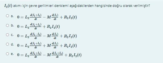 I,(t) akımı için çevre gerilimleri denklemi aşağıdakilerden hangisinde doğru olarak verilmiştir?
O a. 0 = L3-
Mn + RL(t)
d(I, +1)
O b. 0= Ly
+ R,I¿(t)
O. 0= L2
d(h_L) - Mh + R2I½(t)
dt
d(I)
d(I +2)
O d. 0= L2-
+ Mn + R,I,(t)
dt
O e. 0 = L,th) – Ma2) + R2I(t)
dt
dt
