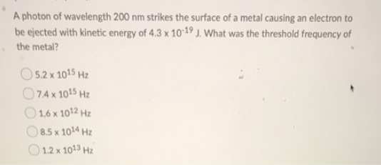 A photon of wavelength 200 nm strikes the surface of a metal causing an electron to
be ejected with kinetic energy of 4.3 x 10-19 J. What was the threshold frequency of
the metal?
5.2 x 1015 Hz
74 x 1015 Hz
1,6 x 1012 Hz
8.5 x 1014 Hz
1.2 x 1013 Hz