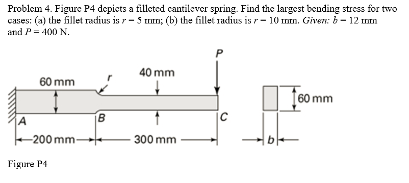 Problem 4. Figure P4 depicts a filleted cantilever spring. Find the largest bending stress for two
cases: (a) the fillet radius is r = 5 mm; (b) the fillet radius is r = 10 mm. Given: b = 12 mm
and P = 400 N.
A
60 mm
-200 mm-
Figure P4
B
40 mm
300 mm
P
C
b
60 mm