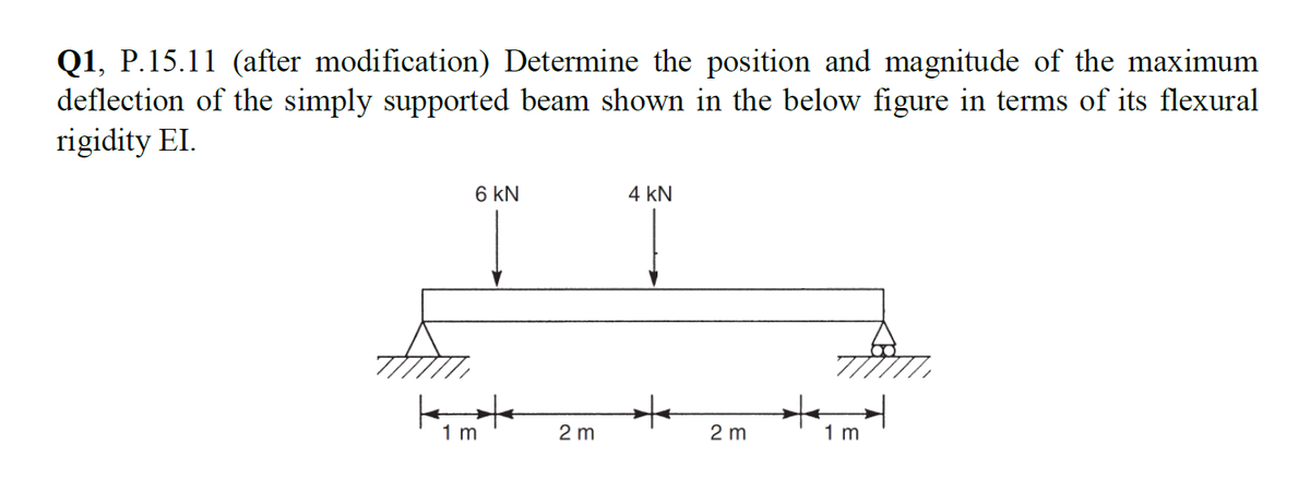 Q1, P.15.11 (after modification) Determine the position and magnitude of the maximum
deflection of the simply supported beam shown in the below figure in terms of its flexural
rigidity EI.
k
6 KN
1 m
2 m
4 KN
+
2 m
+
1 m