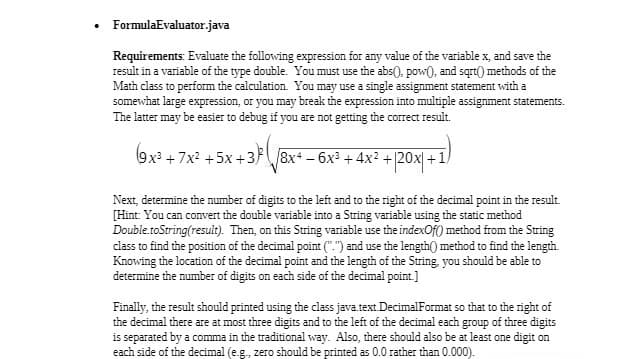 • FormulaEvaluator.java
Requirements: Evaluate the following expression for any value of the variable x, and save the
result in a variable of the type double. You must use the abs(), pow(), and sqrt() methods of the
Math class to perform the calculation. You may use a single assignment statement with a
somewhat large expression, or you may break the expression into multiple assignment statements.
The latter may be easier to debug if you are not getting the correct result.
5x +3} ( √8x* — 6x²³ + 4x² + |20x+1)
(9x³+7x² +5x+3)
Next, determine the number of digits to the left and to the right of the decimal point in the result.
[Hint: You can convert the double variable into a String variable using the static method
Double.toString(result). Then, on this String variable use the indexOf() method from the String
class to find the position of the decimal point (".") and use the length() method to find the length.
Knowing the location of the decimal point and the length of the String, you should be able to
determine the number of digits on each side of the decimal point.]
Finally, the result should printed using the class java.text.DecimalFormat so that to the right of
the decimal there are at most three digits and to the left of the decimal each group of three digits
is separated by a comma in the traditional way. Also, there should also be at least one digit on
each side of the decimal (e.g., zero should be printed as 0.0 rather than 0.000).
