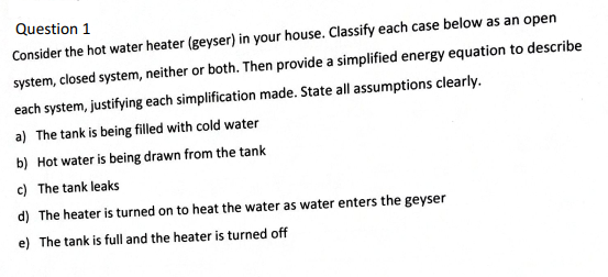 Question 1
Consider the hot water heater (geyser) in your house. Classify each case below as an open
system, closed system, neither or both. Then provide a simplified energy equation to describe
each system, justifying each simplification made. State all assumptions clearly.
a) The tank is being filled with cold water
b) Hot water is being drawn from the tank
c) The tank leaks
d) The heater is turned on to heat the water as water enters the geyser
e) The tank is full and the heater is turned off
