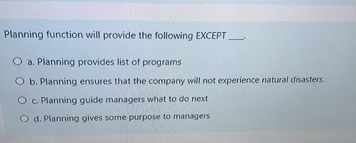 Planning function will provide the following EXCEPT
O a. Planning provides list of programs
O b. Planning ensures that the company will not experience natural disasters.
O c. Planning guide managers what to do next
O d. Planning gives some purpose to managers
