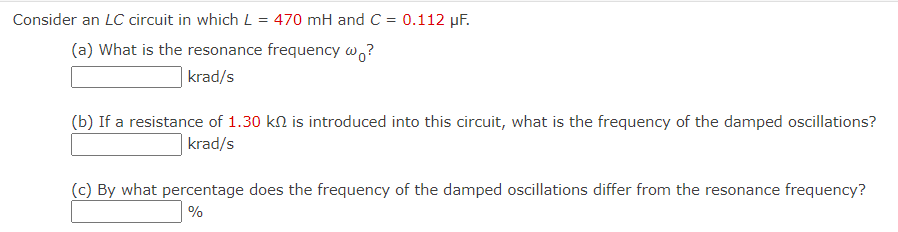 Consider an LC circuit in which L = 470 mH and C = 0.112 µF.
(a) What is the resonance frequency w,?
krad/s
(b) If a resistance of 1.30 kn is introduced into this circuit, what is the frequency of the damped oscillations?
|krad/s
(c) By what percentage does the frequency of the damped oscillations differ from the resonance frequency?
