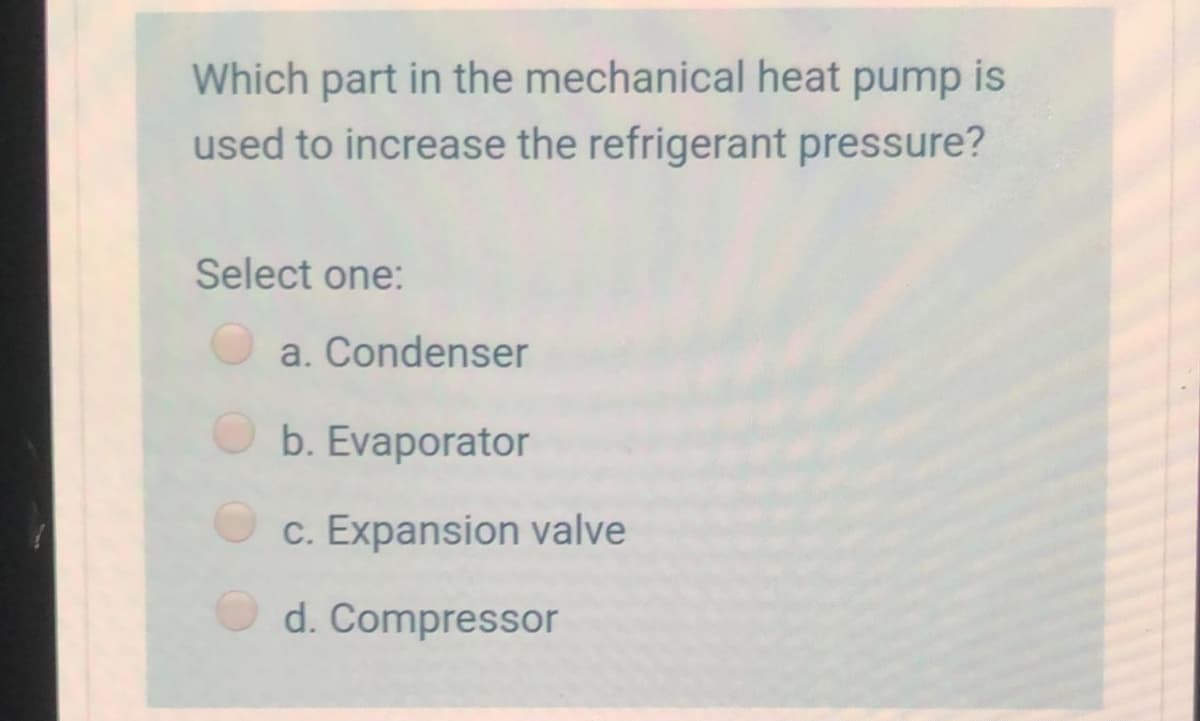 Which part in the mechanical heat pump is
used to increase the refrigerant pressure?
Select one:
a. Condenser
b. Evaporator
c. Expansion valve
d. Compressor
