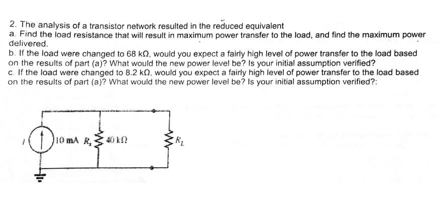 2. The analysis of a transistor network resulted in the reduced equivalent
a. Find the load resistance that will result in maximum power transfer to the load, and find the maximum power
delivered.
b. If the load were changed to 68 kQ, would you expect a fairly high level of power transfer to the load based
on the results of part (a)? What would the new power level be? Is your initial assumption verified?
c. If the load were changed to 8.2 kN, would you expect a fairly high level of power transfer to the load based
on the results of part (a)? What would the new power level be? Is your initial assumption verified?:
10 mA R,
40 k
