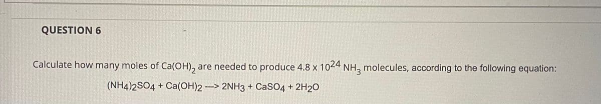 QUESTION 6
Calculate how many moles of Ca(OH), are needed to produce 4.8 x 1024 NH3 molecules, according to the following equation:
(NH4)2SO4 + Ca(OH)2 ---> 2NH3 + CaSO4 + 2H2O
