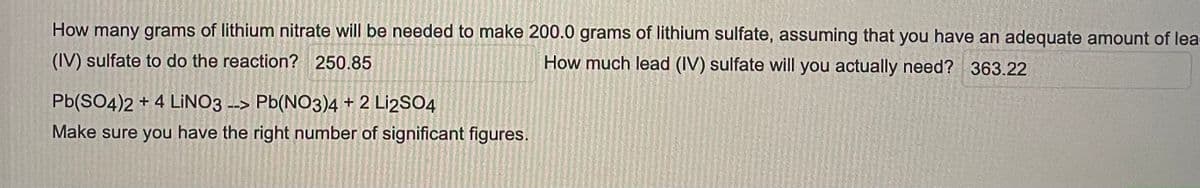How many grams of lithium nitrate will be needed to make 200.0 grams of lithium sulfate, assuming that you have an adequate amount of lea-
(IV) sulfate to do the reaction? 250.85
How much lead (IV) sulfate will you actually need? 363.22
Pb(SO4)2 + 4 LINO3
Pb(NO3)4+2 Li2SO4
Make sure you have the right number of significant figures.
-