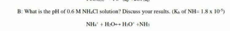 B: What is the pH of 0.6 M NH.Cl solution? Discuss your results. (Ke of NH= 1.8 x 10)
NH + H2O++ H3O +NH3
