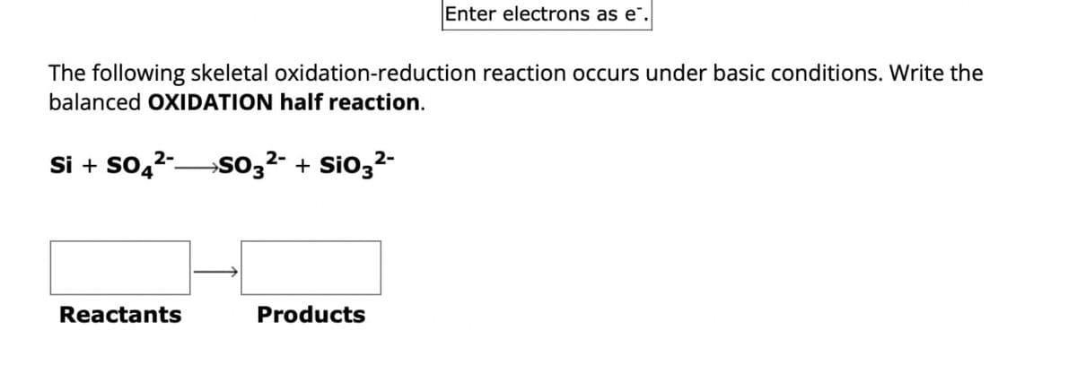 Enter electrons as e¨.
The following skeletal oxidation-reduction reaction occurs under basic conditions. Write the
balanced OXIDATION half reaction.
Si + SO2-
2-
→SO3² + SiO3²-
Reactants
Products