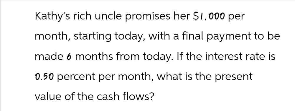 Kathy's rich uncle promises her $1,000 per
month, starting today, with a final payment to be
made 6 months from today. If the interest rate is
0.50 percent per month, what is the present
value of the cash flows?