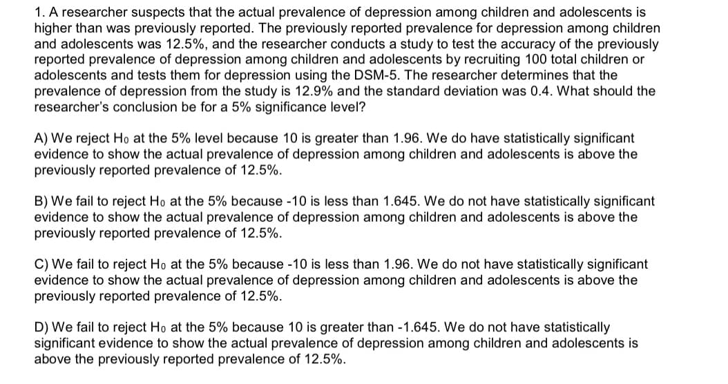 1. A researcher suspects that the actual prevalence of depression among children and ado lescents is
higher than was previously reported. The previously reported prevalence for depression among children
and adolescents was 12.5%, and the researcher conducts a study to test the accuracy of the previously
reported prevalence of depression among children and adolescents by recruiting 100 total children or
adolescents and tests them for depression using the DSM-5. The researcher determines that the
prevalence of depression from the study is 12.9% and the standard deviation was 0.4. What should the
researcher's conclusion be for a 5% significance level?
A) We reject Ho at the 5% level because 10 is greater than 1.96. We do have statistically significant
evidence to show the actual prevalence of depression among children and adolescents is above the
previously reported prevalence of 12.5%
B) We fail to reject Ho at the 5% because -10 is less than 1.645. We do not have statistically significant
evidence to show the actual prevalence of depression among children and adolescents is above the
previously reported prevalence of 12.5%.
C) We fail to reject Ho at the 5% because -10 is less than 1.96. We do not have statistically significant
evidence to show the actual prevalence of depression among children and adolescents is above the
previously reported prevalence of 12.5%
D) We fail to reject Ho at the 5% because 10 is greater than -1.645. We do not have statistically
significant evidence to show the actual prevalence of depression among children and adolescents is
above the previously reported prevalence of 12.5%.
