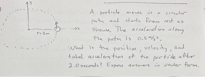 T= 2m
A particle
moves
in
a circular
path and starts from rest as
shown. The acceleration along.
the path is 0.5 m/s².
What is the position, velocity, and
total acceleration of the partide after
2.0 seconds? Expess answers in vector form.