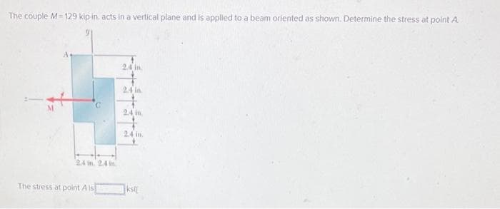 The couple M=129 kip-in. acts in a vertical plane and is applied to a beam oriented as shown. Determine the stress at point A
24 in. 24 in
The stress at point A is
2.4 in
24 in.
2.4 in
2.4 in.
ksl