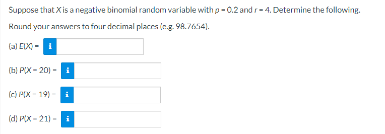 Suppose that X is a negative binomial random variable with p = 0.2 and r= 4. Determine the following.
Round your answers to four decimal places (e.g. 98.7654).
(a) E(X) = i
(b) P(X = 20) = i
(c) P(X = 19) =
i
(d) P(X = 21) = i
