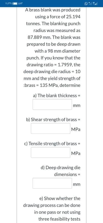 A brass blank was produced
using a force of 25.194
tonnes. The blanking punch
radius was measured as
87.889 mm. The blank was
prepared to be deep drawn
with a 98 mm diameter
punch. If you know that the
drawing ratio = 1.7959, the
deep drawing die radius = 10
mm and the yield strength of
:brass = 135 MPa, determine
a) The blank thickness =
mm
b) Shear strength of brass =
MPa
c) Tensile strength of brass =
MPa
d) Deep drawing die
dimensions =
mm
e) Show whether the
drawing process can be done
in one pass or not using
three feasibility tests
