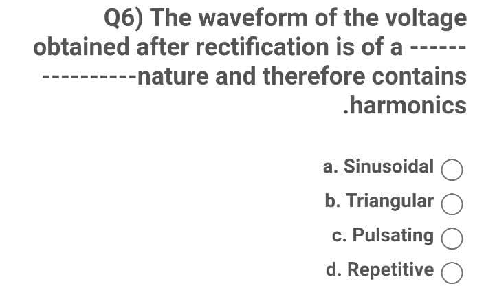 Q6) The waveform of the voltage
obtained after rectification is of a
-----nature and therefore contains
.harmonics
a. Sinusoidal O
b. Triangular
c. Pulsating O
d. Repetitive O
