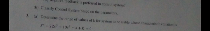 feedback is preferred in control system?
(b) Classify Control System based on the parameters.
3. (a) Determine the range of values of k for system to be stable whose characteristic equation is
S +22s³ + 10s² + s + K = 0
