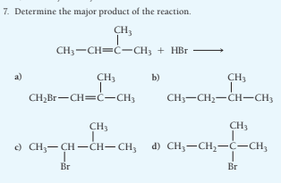 7. Determine the major product of the reaction.
CH3
CH3-CH=ċ-CH, + HBr
a)
CH3
b)
CH3
CH,Br-CH=ċ-CH3
CH;-CH2-CH-CH3
CH3
CH3
c) CH;- CH -ČH– CH, d) CH3-CH,-Ċ-CH;
Br
Br
