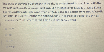The angle of elevation 0 of the sun in the sky at any latitude Lis calculated with the
formula sane-cos Dcos L cos wsanD sinL wis the number of radians that the Earth
has rotated through since noon when w-0. Dis the declination of the sun. Westville
has latitude L-30 . Find the angle of elevation 8 in degrees of the sun at 3 PM on
February 29, 2012, where at that time D-0.125 and w-0.7854
O 36.8
28
O 05
26.9"
