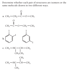 Determine whether each pair of structures are isomers or the
same molecule drawn in two different ways.
a. CH;-CH2-C-o-CH,
CH;-C-o-CH2-CH;
b.
с. СH, — НС —сH—CH,
CH;CH,
CH;
CH,-HC-CH-CH,
CH3
