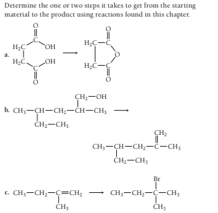 Determine the one or two steps it takes to get from the starting
material to the product using reactions found in this chapter.
a.
H2C.
OH
H2C-C
ÇH:-OH
b. CH,-ÇH-CH2-CH-CH,
ČH,-CH,
CH:
CH;-CH-CH,-ċ-CH,
CH2-CH,
Br
c. CH;-CH,-c=CH;
CH;-CH,-C-CH3
CH3
CH3
