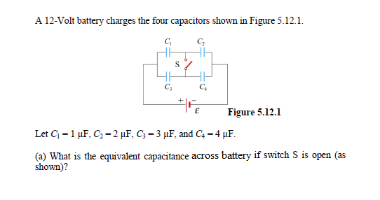 A 12-Volt battery charges the four capacitors shown in Figure 5.12.1.
Figure 5.12.1
Let C = 1 µF, C = 2 µF, C; = 3 µF, and C4 = 4 µF.
(a) What is the equivalent capacitance across battery if switch S is open (as
shown)?
