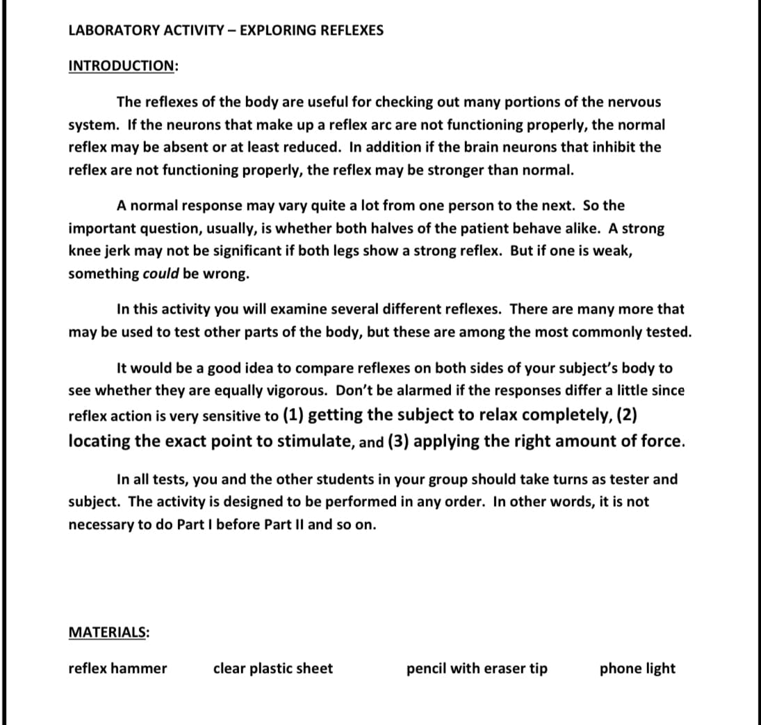LABORATORY ACTIVITY - EXPLORING REFLEXES
INTRODUCTION:
The reflexes of the body are useful for checking out many portions of the nervous
system. If the neurons that make up a reflex arc are not functioning properly, the normal
reflex may be absent or at least reduced. In addition if the brain neurons that inhibit the
reflex are not functioning properly, the reflex may be stronger than normal.
A normal response may vary quite a lot from one person to the next. So the
important question, usually, is whether both halves of the patient behave alike. A strong
knee jerk may not be significant if both legs show a strong reflex. But if one is weak,
something could be wrong.
In this activity you will examine several different reflexes. There are many more that
may be used to test other parts of the body, but these are among the most commonly tested.
It would be a good idea to compare reflexes on both sides of your subject's body to
see whether they are equally vigorous. Don't be alarmed if the responses differ a little since
reflex action is very sensitive to (1) getting the subject to relax completely, (2)
locating the exact point to stimulate, and (3) applying the right amount of force.
In all tests, you and the other students in your group should take turns as tester and
subject. The activity is designed to be performed in any order. In other words, it is not
necessary to do Part I before Part II and so on.
MATERIALS:
reflex hammer
clear plastic sheet
pencil with eraser tip
phone light