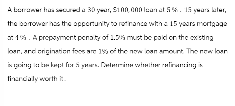 A borrower has secured a 30 year, $100,000 loan at 5%. 15 years later,
the borrower has the opportunity to refinance with a 15 years mortgage
at 4%. A prepayment penalty of 1.5% must be paid on the existing
loan, and origination fees are 1% of the new loan amount. The new loan
is going to be kept for 5 years. Determine whether refinancing is
financially worth it.
