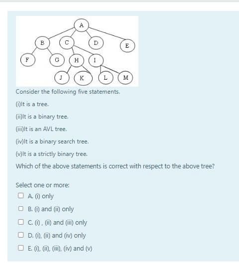 F
B
G
A
Select one or more:
□ A. (i) only
H
D
J
K (L
Consider the following five statements.
(i)It is a tree.
(ii)It is a binary tree.
(iii)It is an AVL tree.
(iv)It is a binary search tree.
(v)It is a strictly binary tree.
Which of the above statements is correct with respect to the above tree?
B. (i) and (ii) only
□C. (i), (ii) and (iii) only
D. (i), (ii) and (iv) only
□E. (i), (ii), (iii), (iv) and (v)
E
M
