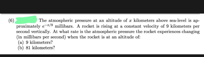 (6)
The atmospheric pressure at an altitude of a kilometers above sea-level is ap-
proximately e-*/9 millibars. A rocket is rising at a constant velocity of 9 kilometers per
second vertically. At what rate is the atmospheric pressure the rocket experiences changing
(in millibars per second) when the rocket is at an altitude of:
(a) 9 kilometers?
(b) 81 kilometers?