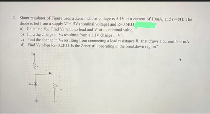 2. Shunt regulator of Figure uses a Zener whose voltage is 5.1V at a current of 10mA, and rz-892. The
diode is fed from a supply V=15V (nominal voltage) and R=0.5KQ
a) Calculate Vzo. Find Vo with no load and V' at its nominal value.
b) Find the change in Vo resulting from a ±1V change in V".
c) Find the change in Vo resulting from connecting a load resistance RL that draws a current I1=ImA.
d) Find Vo when R₁-0.2KQ. Is the Zener still operating in the breakdown region?
mi
Zanar
ve