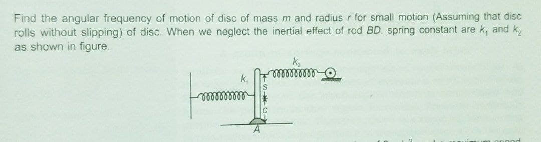 Find the angular frequency of motion of disc of mass m and radius r for small motion (Assuming that disc
rolls without slipping) of disc. When we neglect the inertial effect of rod BD. spring constant are k, and k,
as shown in figure.
k,
k,
A
