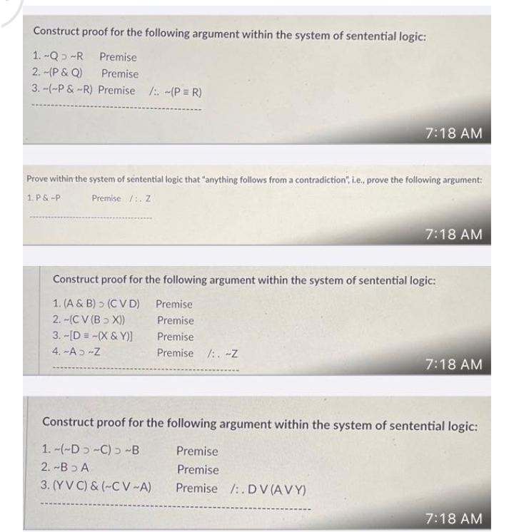 Construct proof for the following argument within the system of sentential logic:
1. -Q 2 -R
Premise
2. -(P & Q)
Premise
3. -(-P &-R) Premise /:. -(P = R)
7:18 AM
Prove within the system of sentential logic that "anything follows from a contradiction", i.e., prove the following argument:
1. P& -P
Premise /:. Z
7:18 AM
Construct proof for the following argument within the system of sentential logic:
1. (A & B) > (C V D)
2. -(C V (B > X))
3. -[D =-(X & Y)]
Premise
Premise
Premise
4. -Aɔ -Z
Premise /:. -Z
7:18 AM
Construct proof for the following argument within the system of sentential logic:
1. -(-Dɔ -C) ɔ -B
Premise
2. -Bɔ A
Premise
3. (YV C) & (~C V-A)
Premise /:. DV (A V Y)
7:18 AM
