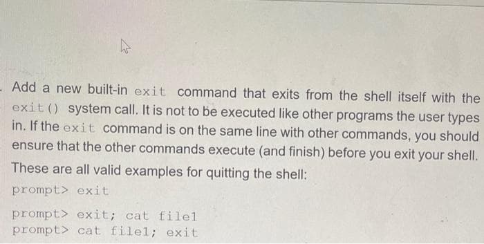 - Add a new built-in exit command that exits from the shell itself with the
exit () system call. It is not to be executed like other programs the user types
in. If the exit command is on the same line with other commands, you should
ensure that the other commands execute (and finish) before you exit your shell.
These are all valid examples for quitting the shell:
prompt> exit
prompt> exit; cat filel
prompt> cat filel; exit
