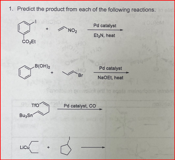 1. Predict the product from each of the following reactions. o efe
OOM
Pd catalyst
`NO2
EtgN, heat
ČO,Et
B(OH)2
Pd catalyst
HO
Br
NaOEt, heat
Senoltos pwollot erf to egeta mainarlban ienem
gs TfO
catalyst, CO
nose
BuzSn
Licu
+
