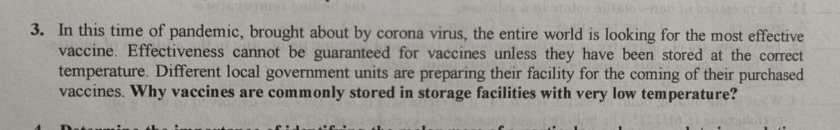 3. In this time of pandemic, brought about by corona virus, the entire world is looking for the most effective
vaccine. Effectiveness cannot be guaranteed for vaccines unless they have been stored at the correct
temperature. Different local government units are preparing their facility for the coming of their purchased
vaccines. Why vaccines are commonly stored in storage facilities with very low temperature?
