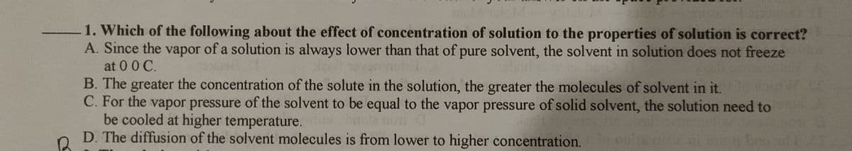 1. Which of the following about the effect of concentration of solution to the properties of solution is correct?
A. Since the vapor of a solution is always lower than that of pure solvent, the solvent in solution does not freeze
at 00 C.
B. The greater the concentration of the solute in the solution, the greater the molecules of solvent in it.
C. For the vapor pressure of the solvent to be equal to the vapor pressure of solid solvent, the solution need to
be cooled at higher temperature.
D. The diffusion of the solvent molecules is from lower to higher concentration.
