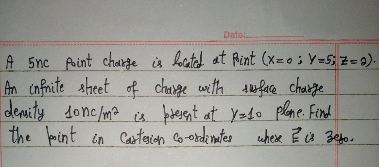 Date:.
A 5nc foint chabge is located at Rint (x=o; Y=5; Z=2).
An infnite sheet of change with teface charge
denity donc/ma is berent at Y=do plene. Find
uhese ?s Befo,
the foint in Caterian co-ordimtes uhexe Ē cs Befo.
