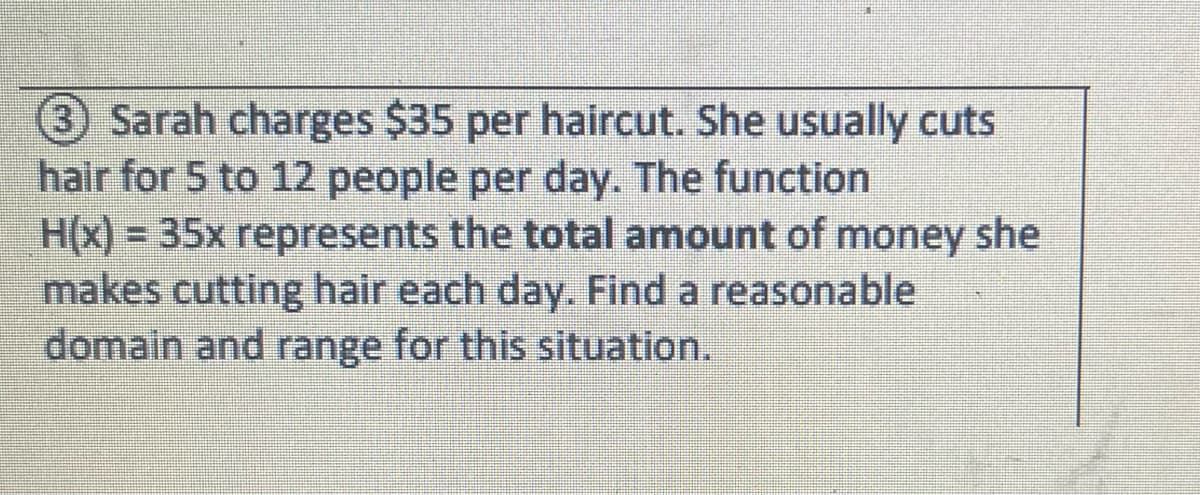 3 Sarah charges $35 per haircut. She usually cuts
hair for 5 to 12 people per day. The function
H(x)= 35x represents the total amount of money she
makes cutting hair each day. Find a reasonable
domain and range for this situation.