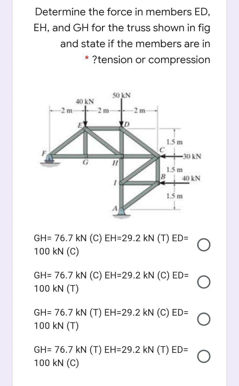 Determine the force in members ED,
EH, and GH for the truss shown in fig
and state if the members are in
?tension or compression
50 kN
40 kN
-2 m
2 m-
2 m
1.5 m
30 kN
1.5 m
40 kN
1.5 m
GH= 76.7 kN (C) EH=29.2 kN (T) ED=
100 kN (C)
GH= 76.7 kN (C) EH=29.2 kN (C) ED=
100 kN (T)
GH= 76.7 kN (T) EH=29.2 kN (C) ED=
100 kN (T)
GH= 76.7 kN (T) EH=29.2 kN (T) ED=
100 kN (C)
