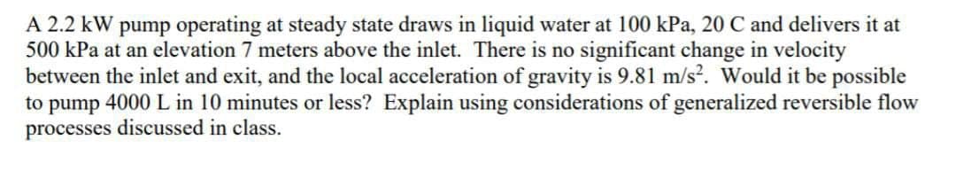 A 2.2 kW pump operating at steady state draws in liquid water at 100 kPa, 20 C and delivers it at
500 kPa at an elevation 7 meters above the inlet. There is no significant change in velocity
between the inlet and exit, and the local acceleration of gravity is 9.81 m/s². Would it be possible
to pump 4000 L in 10 minutes or less? Explain using considerations of generalized reversible flow
processes discussed in class.