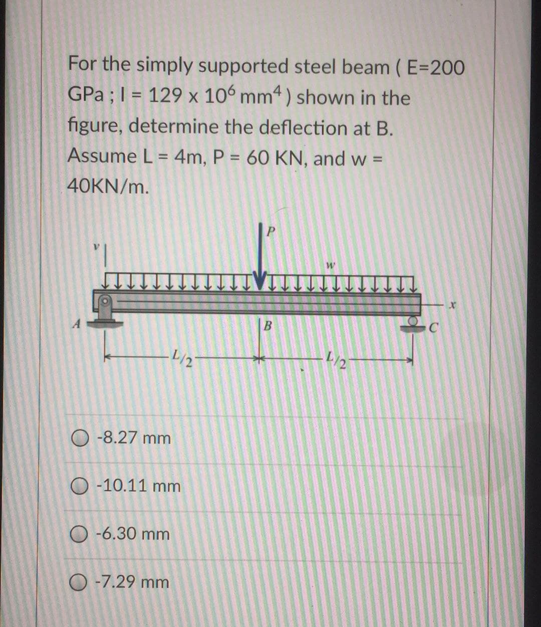 For the simply supported steel beam (E=200
GPa ; 1= 129 x 106 mm4) shown in the
figure, determine the deflection at B.
Assume L = 4m, P = 60 KN, and w =
40KN/m.
-8.27 mm
O-10.11 mm
O-6.30 mm
4/2
O -7.29 mm
B
W
L/27
C