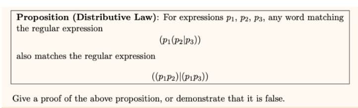 Proposition (Distributive Law): For expressions P1, P2, P3, any word matching
the regular expression
(P1 (P2|P3))
also matches the regular expression
((P1P2) (P1P3))
Give a proof of the above proposition, or demonstrate that it is false.
