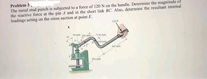 Problem 3,
The metal stud punch is subjected to a force of 120 N on the handle. Determine the magnitude of
the reactive force at the pin A and in the short link BC. Also, determine the resultant internal.
loadings acting on the cross section at point E.
B
50 mm 100 mm
4
50 mm
D 100 mm
200 mm
120 N
300 min
