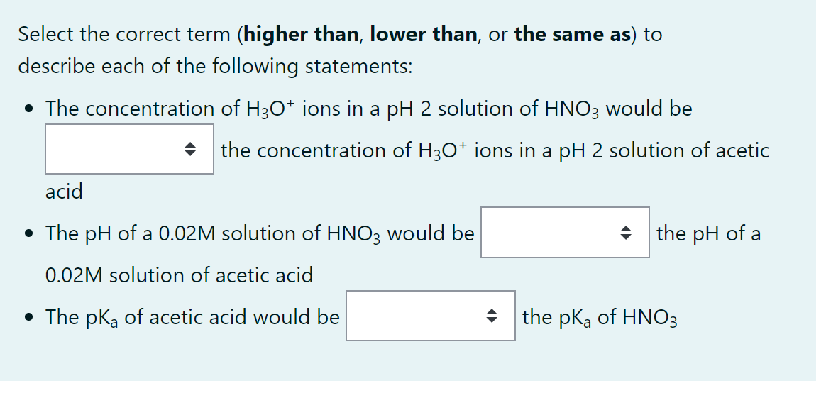 Select the correct term (higher than, lower than, or the same as) to
describe each of the following statements:
• The concentration of H3O+ ions in a pH 2 solution of HNO3 would be
acid
• The pH of a 0.02M solution of HNO3 would be
0.02M solution of acetic acid
• The pKa of acetic acid would be
◆ the concentration of H3O+ ions in a pH 2 solution of acetic
the pH of a
the pka of HNO3