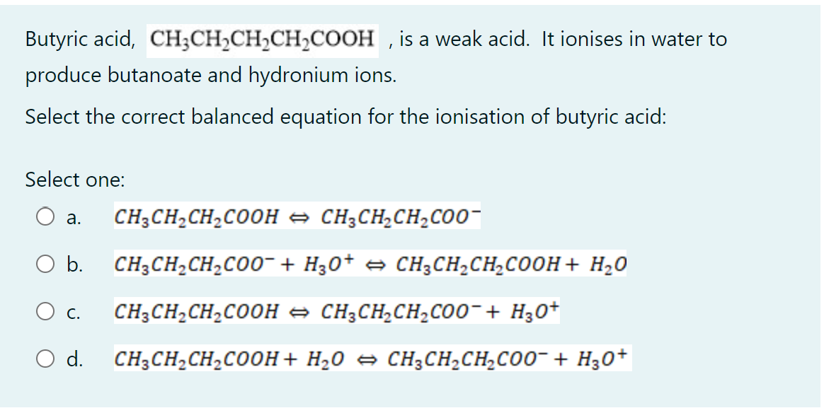 Butyric acid, CH3CH₂CH₂CH₂COOH, is a weak acid. It ionises in water to
produce butanoate and hydronium ions.
Select the correct balanced equation for the ionisation of butyric acid:
Select one:
a.
CH3CH₂CH₂COOH → CH₂CH₂CH₂COO
O b.
CH3CH₂CH₂COO + H3O+ ⇒ CH³CH₂CH₂COOH + H₂O
C.
CH3CH₂CH₂COOH CH3CH₂CH₂COO¯ + H₂O+
O d. CH3CH₂CH₂COOH + H₂O ⇒ CH₂CH₂CH₂COO¯ + H₂O+